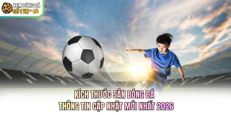 Kích Thước Sân Bóng Đá – Thông Tin Cập Nhật Mới Nhất 2026